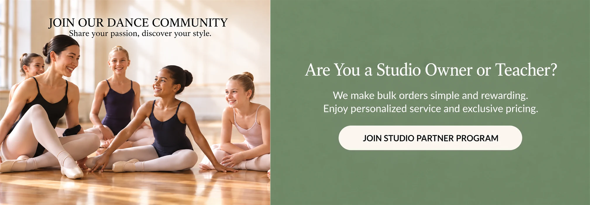 JOIN OUR DANCE COMMUNITY. Share your passion, discover your style. Are You a Studio Owner or Teacher? We make bulk orders simple and rewarding. Enjoy personalized service and exclusive pricing. JOIN STUDIO PARTNER PROGRAM.