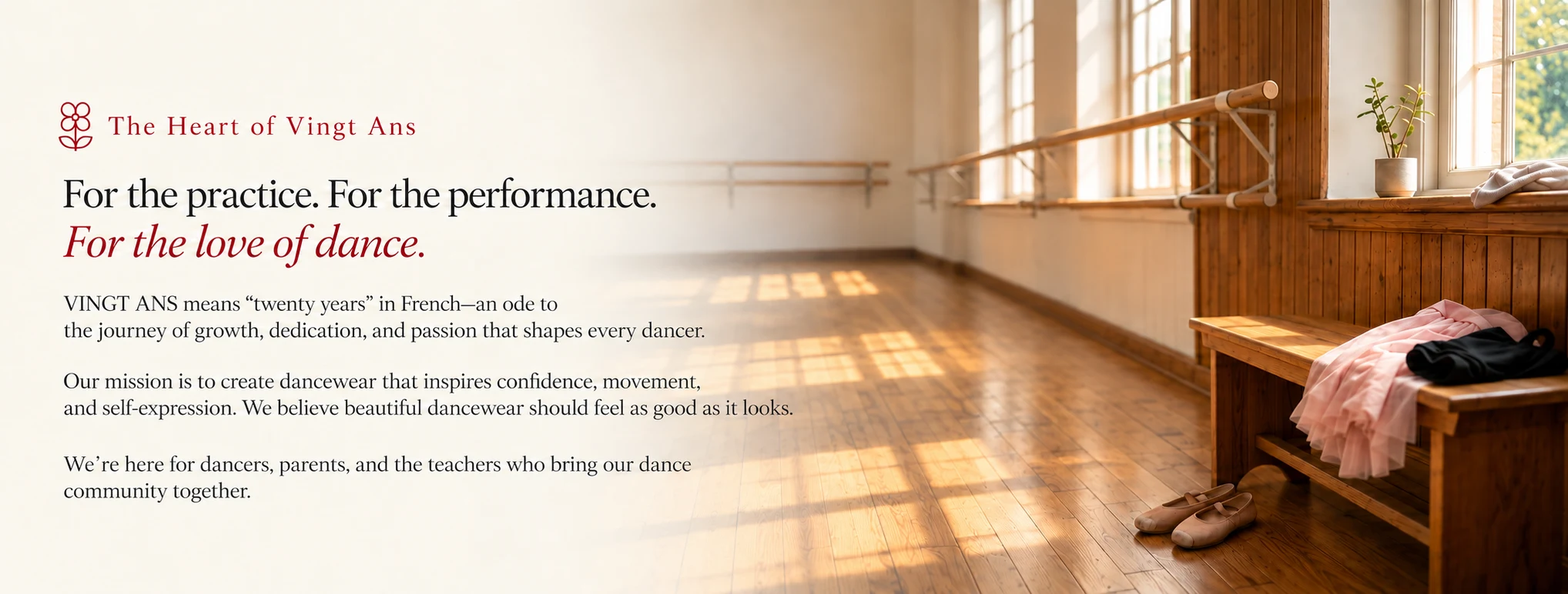The Heart of Vingt Ans. For the practice. For the performance. For the love of dance. VINGT ANS means twenty years in French—an ode to the journey of growth, dedication, and passion that shapes every dancer. Our mission is to create dancewear that inspires confidence, movement, and self-expression. We believe beautiful dancewear should feel as good as it looks. We’re here for dancers, parents, and the teachers who bring our dance community together.